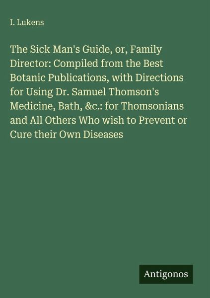 The Sick Man's Guide, or, Family Director: Compiled from the Best Botanic Publications, with Directions for Using Dr. Samuel Thomson's Medicine, Bath, &c.: for Thomsonians and All Others Who wish to Prevent or Cure their Own Diseases The Sick Man's Guide, or, Family Director: Compiled from the Best Botanic Publications, with Directions for Using Dr. Samuel Thomson's Medicine, Bath, &c.: for Thomsonians and All Others Who wish to Prevent or Cure their Own Diseases