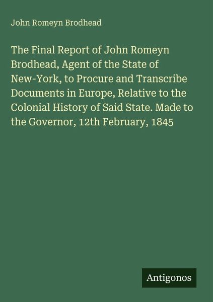 The Final Report of John Romeyn Brodhead, Agent of the State of New-York, to Procure and Transcribe Documents in Europe, Relative to the Colonial History of Said State. Made to the Governor, 12th February, 1845 The Final Report of John Romeyn Brodhead, Agent of the State of New-York, to Procure and Transcribe Documents in Europe, Relative to the Colonial History of Said State. Made to the Governor, 12th February, 1845