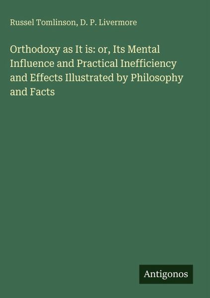 Orthodoxy as It is: or, Its Mental Influence and Practical Inefficiency and Effects Illustrated by Philosophy and Facts Orthodoxy as It is: or, Its Mental Influence and Practical Inefficiency and Effects Illustrated by Philosophy and Facts