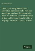 The Scriptural Argument Against Apostolical Succession: in Its Fabulous Genealogy, Its Claim of Supremacy for Peter, Its Graduated Scale of Ministerial Orders, and Its Perversion of the Rite of "Laying on of Hands." In Four Lectures