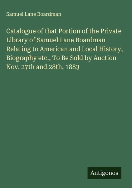 Catalogue of that Portion of the Private Library of Samuel Lane Boardman Relating to American and Local History, Biography etc., To Be Sold by Auction Nov. 27th and 28th, 1883 Catalogue of that Portion of the Private Library of Samuel Lane Boardman Relating to American and Local History, Biography etc., To Be Sold by Auction Nov. 27th and 28th, 1883