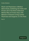 Physic and Physicians: a Medical Sketch Book, Exhibiting the Public and Private Life of the Most Celebrated Medical Men of Former Days; with Memoirs of Eminent Living London Physicians and Surgeons. In Two Parts