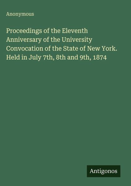 Proceedings of the Eleventh Anniversary of the University Convocation of the State of New York. Held in July 7th, 8th and 9th, 1874 Proceedings of the Eleventh Anniversary of the University Convocation of the State of New York. Held in July 7th, 8th and 9th, 1874