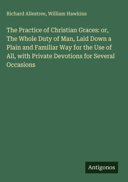 The Practice of Christian Graces: or, The Whole Duty of Man, Laid Down a Plain and Familiar Way for the Use of All, with Private Devotions for Several Occasions