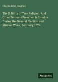 The Solidity of True Religion. And Other Sermons Preached in London During the General Election and Mission Week, February 1874 The Solidity of True Religion. And Other Sermons Preached in London During the General Election and Mission Week, February 1874