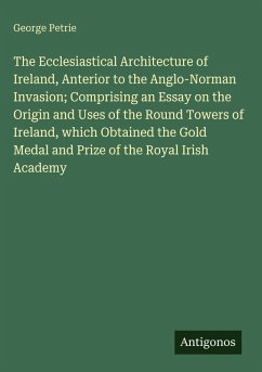 Cover The Ecclesiastical Architecture of Ireland, Anterior to the Anglo-Norman Invasion; Comprising an Essay on the Origin and Uses of the Round Towers of Ireland, which Obtained the Gold Medal and Prize of the Royal Irish Academy