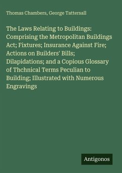 Cover The Laws Relating to Buildings: Comprising the Metropolitan Buildings Act; Fixtures; Insurance Against Fire; Actions on Builders' Bills; Dilapidations; and a Copious Glossary of Thchnical Terms Peculian to Building; Illustrated with Numerous Engravings