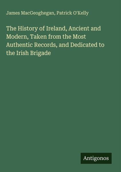 The History of Ireland, Ancient and Modern, Taken from the Most Authentic Records, and Dedicated to the Irish Brigade The History of Ireland, Ancient and Modern, Taken from the Most Authentic Records, and Dedicated to the Irish Brigade