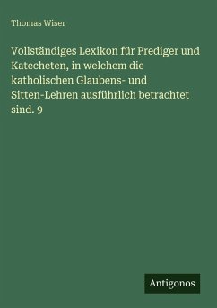 Vollständiges Lexikon für Prediger und Katecheten, in welchem die katholischen Glaubens- und Sitten-Lehren ausführlich betrachtet sind. 9 - Wiser, Thomas Vollständiges Lexikon für Prediger und Katecheten, in welchem die katholischen Glaubens- und Sitten-Lehren ausführlich betrachtet sind. 9 - Wiser, Thomas