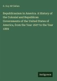 Republicanism in America. A History of the Colonial and Republican Governments of the United States of America, from the Year 1607 to the Year 1869