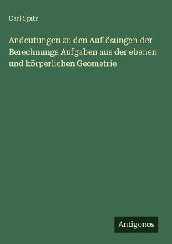 Andeutungen zu den Auflösungen der Berechnungs Aufgaben aus der ebenen und körperlichen Geometrie - Spitz, Carl Andeutungen zu den Auflösungen der Berechnungs Aufgaben aus der ebenen und körperlichen Geometrie - Spitz, Carl