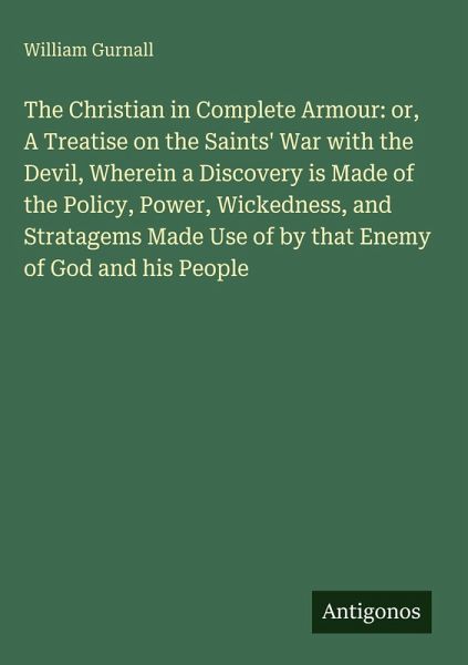 The Christian in Complete Armour: or, A Treatise on the Saints' War with the Devil, Wherein a Discovery is Made of the Policy, Power, Wickedness, and Stratagems Made Use of by that Enemy of God and his People The Christian in Complete Armour: or, A Treatise on the Saints' War with the Devil, Wherein a Discovery is Made of the Policy, Power, Wickedness, and Stratagems Made Use of by that Enemy of God and his People
