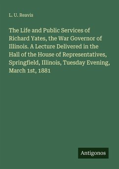 The Life and Public Services of Richard Yates, the War Governor of Illinois. A Lecture Delivered in the Hall of the House of Representatives, Springfield, Illinois, Tuesday Evening, March 1st, 1881 - Reavis, L. U.
