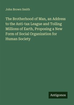 The Brotherhood of Man, an Address to the Anti-tax League and Toiling Millions of Earth, Proposing a New Form of Social Organization for Human Society - Smith, John Brown