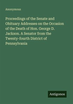 Proceedings of the Senate and Obituary Addresses on the Occasion of the Death of Hon. George D. Jackson. A Senator from the Twenty-fourth District of Pennsylvania - Anonymous