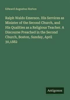Ralph Waldo Emerson. His Services as Minister of the Second Church, and His Qualities as a Religious Teacher. A Discourse Preached in the Second Church, Boston, Sunday, April 30,1882 - Horton, Edward Augustus
