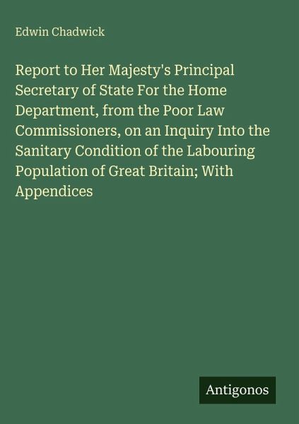 Report to Her Majesty's Principal Secretary of State For the Home Department, from the Poor Law Commissioners, on an Inquiry Into the Sanitary Condition of the Labouring Population of Great Britain; With Appendices Report to Her Majesty's Principal Secretary of State For the Home Department, from the Poor Law Commissioners, on an Inquiry Into the Sanitary Condition of the Labouring Population of Great Britain; With Appendices