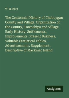 Cover The Centennial History of Cheboygan County and Village. Organization of the County, Townships and Village, Early History, Settlements, Improvements, Present Business, Valuable Statistical Tables, Advertisements. Supplement, Descriptive of Mackinac Island