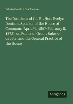 The Decisions of the Rt. Hon. Evelyn Denison, Speaker of the House of Commons (April 30, 1857-February 8, 1872), on Points of Order, Rules of debate, and the General Practice of the House - Blackmore, Edwin Gordon