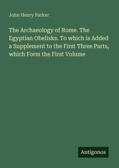 The Archaeology of Rome. The Egyptian Obelisks. To which is Added a Supplement to the First Three Parts, which Form the First Volume - Parker, John Henry