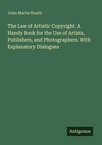 The Law of Artistic Copyright. A Handy Book for the Use of Artists, Publishers, and Photographers. With Explanatory Dialogues The Law of Artistic Copyright. A Handy Book for the Use of Artists, Publishers, and Photographers. With Explanatory Dialogues