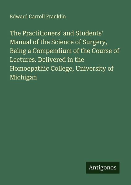 The Practitioners' and Students' Manual of the Science of Surgery, Being a Compendium of the Course of Lectures. Delivered in the Homoepathic College, University of Michigan The Practitioners' and Students' Manual of the Science of Surgery, Being a Compendium of the Course of Lectures. Delivered in the Homoepathic College, University of Michigan