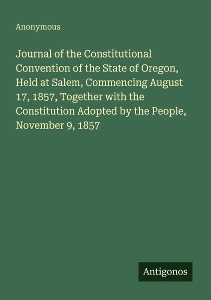 Journal of the Constitutional Convention of the State of Oregon, Held at Salem, Commencing August 17, 1857, Together with the Constitution Adopted by the People, November 9, 1857