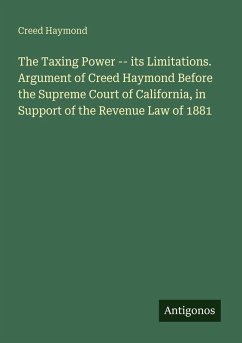 The Taxing Power -- its Limitations. Argument of Creed Haymond Before the Supreme Court of California, in Support of the Revenue Law of 1881 - Haymond, Creed
