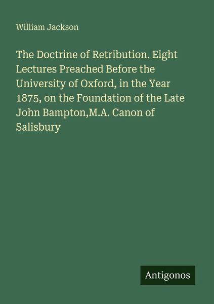 The Doctrine of Retribution. Eight Lectures Preached Before the University of Oxford, in the Year 1875, on the Foundation of the Late John Bampton,M.A. Canon of Salisbury The Doctrine of Retribution. Eight Lectures Preached Before the University of Oxford, in the Year 1875, on the Foundation of the Late John Bampton,M.A. Canon of Salisbury