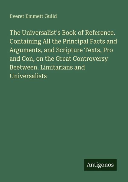 The Universalist's Book of Reference. Containing All the Principal Facts and Arguments, and Scripture Texts, Pro and Con, on the Great Controversy Beetween. Limitarians and Universalists The Universalist's Book of Reference. Containing All the Principal Facts and Arguments, and Scripture Texts, Pro and Con, on the Great Controversy Beetween. Limitarians and Universalists