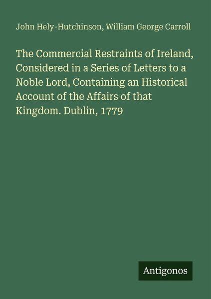 The Commercial Restraints of Ireland, Considered in a Series of Letters to a Noble Lord, Containing an Historical Account of the Affairs of that Kingdom. Dublin, 1779 The Commercial Restraints of Ireland, Considered in a Series of Letters to a Noble Lord, Containing an Historical Account of the Affairs of that Kingdom. Dublin, 1779