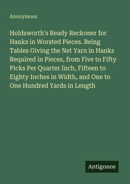 Holdsworth's Ready Reckoner for Hanks in Worsted Pieces. Being Tables Giving the Net Yarn in Hanks Required in Pieces, from Five to Fifty Picks Per Quarter Inch, Fifteen to Eighty Inches in Width, and One to One Hundred Yards in Length Holdsworth's Ready Reckoner for Hanks in Worsted Pieces. Being Tables Giving the Net Yarn in Hanks Required in Pieces, from Five to Fifty Picks Per Quarter Inch, Fifteen to Eighty Inches in Width, and One to One Hundred Yards in Length
