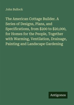 The American Cottage Builder. A Series of Designs, Plans, and Specifications, from $200 to $20,000, for Homes for the People, Together with Warming, Ventilation, Drainage, Painting and Landscape Gardening - Bullock, John