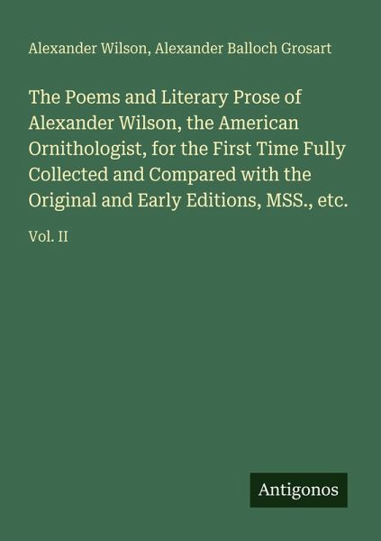 The Poems and Literary Prose of Alexander Wilson, the American Ornithologist, for the First Time Fully Collected and Compared with the Original and Early Editions, MSS., etc. The Poems and Literary Prose of Alexander Wilson, the American Ornithologist, for the First Time Fully Collected and Compared with the Original and Early Editions, MSS., etc.
