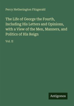 Cover The Life of George the Fourth, Including His Letters and Opinions, with a View of the Men, Manners, and Politics of His Reign