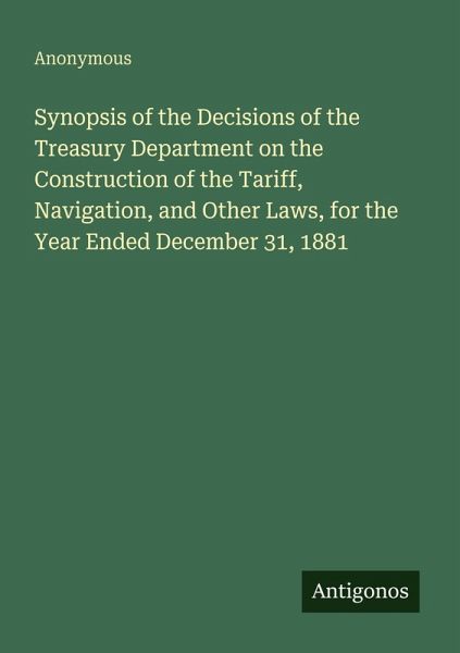 Synopsis of the Decisions of the Treasury Department on the Construction of the Tariff, Navigation, and Other Laws, for the Year Ended December 31, 1881 Synopsis of the Decisions of the Treasury Department on the Construction of the Tariff, Navigation, and Other Laws, for the Year Ended December 31, 1881