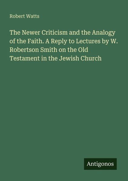 The Newer Criticism and the Analogy of the Faith. A Reply to Lectures by W. Robertson Smith on the Old Testament in the Jewish Church The Newer Criticism and the Analogy of the Faith. A Reply to Lectures by W. Robertson Smith on the Old Testament in the Jewish Church