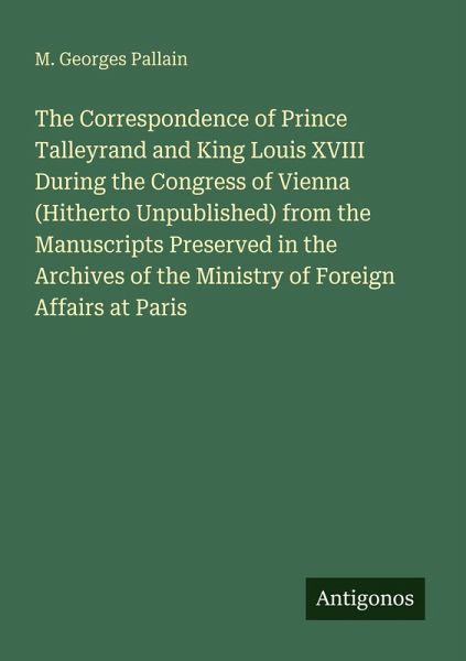 The Correspondence of Prince Talleyrand and King Louis XVIII During the Congress of Vienna (Hitherto Unpublished) from the Manuscripts Preserved in the Archives of the Ministry of Foreign Affairs at Paris The Correspondence of Prince Talleyrand and King Louis XVIII During the Congress of Vienna (Hitherto Unpublished) from the Manuscripts Preserved in the Archives of the Ministry of Foreign Affairs at Paris