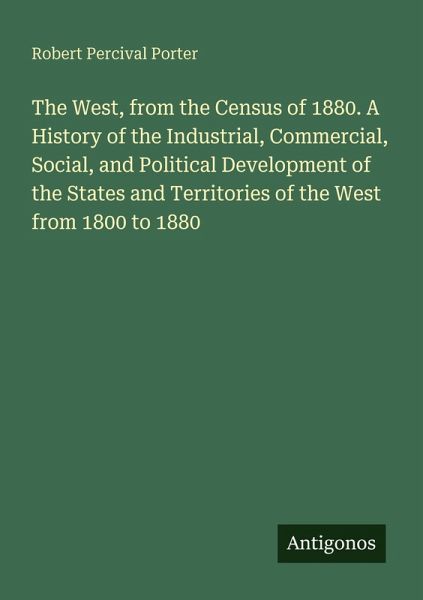 The West, from the Census of 1880. A History of the Industrial, Commercial, Social, and Political Development of the States and Territories of the West from 1800 to 1880