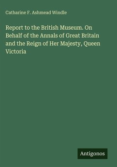 Report to the British Museum. On Behalf of the Annals of Great Britain and the Reign of Her Majesty, Queen Victoria - Windle, Catharine F. Ashmead