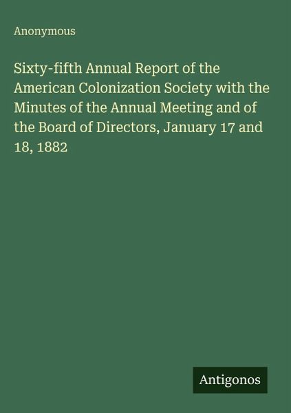 Sixty-fifth Annual Report of the American Colonization Society with the Minutes of the Annual Meeting and of the Board of Directors, January 17 and 18, 1882 Sixty-fifth Annual Report of the American Colonization Society with the Minutes of the Annual Meeting and of the Board of Directors, January 17 and 18, 1882
