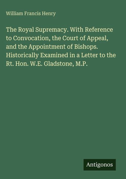 The Royal Supremacy. With Reference to Convocation, the Court of Appeal, and the Appointment of Bishops. Historically Examined in a Letter to the Rt. Hon. W.E. Gladstone, M.P. The Royal Supremacy. With Reference to Convocation, the Court of Appeal, and the Appointment of Bishops. Historically Examined in a Letter to the Rt. Hon. W.E. Gladstone, M.P.