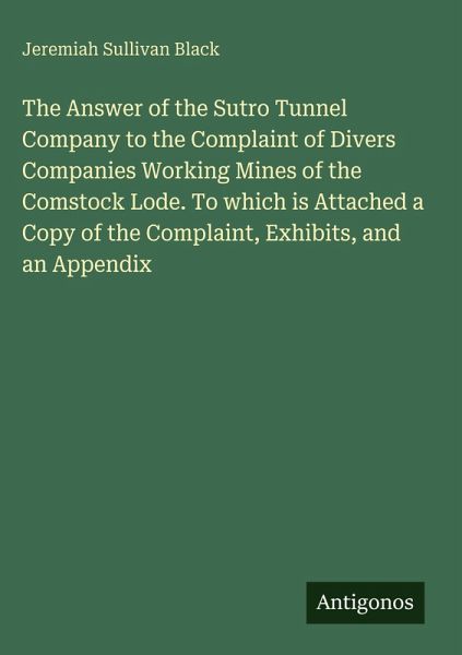 The Answer of the Sutro Tunnel Company to the Complaint of Divers Companies Working Mines of the Comstock Lode. To which is Attached a Copy of the Complaint, Exhibits, and an Appendix The Answer of the Sutro Tunnel Company to the Complaint of Divers Companies Working Mines of the Comstock Lode. To which is Attached a Copy of the Complaint, Exhibits, and an Appendix