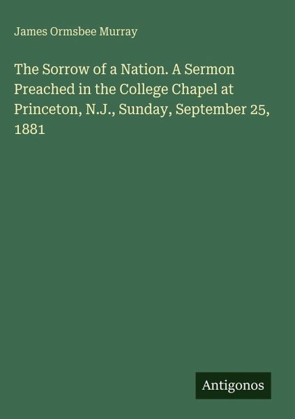 The Sorrow of a Nation. A Sermon Preached in the College Chapel at Princeton, N.J., Sunday, September 25, 1881 The Sorrow of a Nation. A Sermon Preached in the College Chapel at Princeton, N.J., Sunday, September 25, 1881