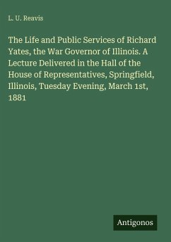 The Life and Public Services of Richard Yates, the War Governor of Illinois. A Lecture Delivered in the Hall of the House of Representatives, Springfield, Illinois, Tuesday Evening, March 1st, 1881 - Reavis, L. U. The Life and Public Services of Richard Yates, the War Governor of Illinois. A Lecture Delivered in the Hall of the House of Representatives, Springfield, Illinois, Tuesday Evening, March 1st, 1881 - Reavis, L. U.