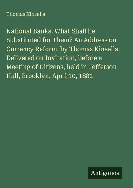 National Banks. What Shall be Substituted for Them? An Address on Currency Reform, by Thomas Kinsella, Delivered on Invitation, before a Meeting of Citizens, held in Jefferson Hall, Brooklyn, April 10, 1882 National Banks. What Shall be Substituted for Them? An Address on Currency Reform, by Thomas Kinsella, Delivered on Invitation, before a Meeting of Citizens, held in Jefferson Hall, Brooklyn, April 10, 1882
