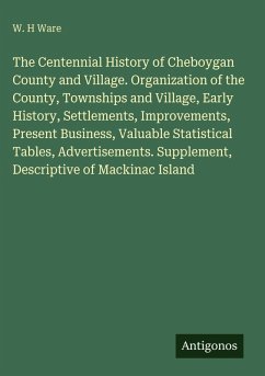 The Centennial History of Cheboygan County and Village. Organization of the County, Townships and Village, Early History, Settlements, Improvements, Present Business, Valuable Statistical Tables, Advertisements. Supplement, Descriptive of Mackinac Island - Ware, W. H The Centennial History of Cheboygan County and Village. Organization of the County, Townships and Village, Early History, Settlements, Improvements, Present Business, Valuable Statistical Tables, Advertisements. Supplement, Descriptive of Mackinac Island - Ware, W. H
