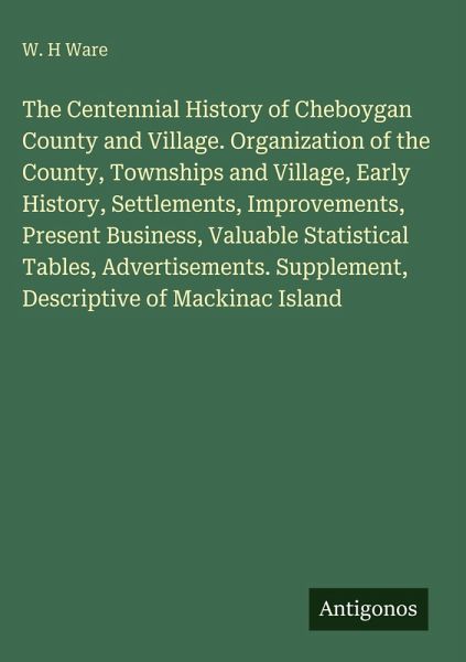 The Centennial History of Cheboygan County and Village. Organization of the County, Townships and Village, Early History, Settlements, Improvements, Present Business, Valuable Statistical Tables, Advertisements. Supplement, Descriptive of Mackinac Island
