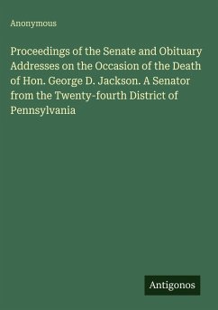 Proceedings of the Senate and Obituary Addresses on the Occasion of the Death of Hon. George D. Jackson. A Senator from the Twenty-fourth District of Pennsylvania - Anonymous Proceedings of the Senate and Obituary Addresses on the Occasion of the Death of Hon. George D. Jackson. A Senator from the Twenty-fourth District of Pennsylvania - Anonymous