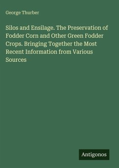 Silos and Ensilage. The Preservation of Fodder Corn and Other Green Fodder Crops. Bringing Together the Most Recent Information from Various Sources - Thurber, George